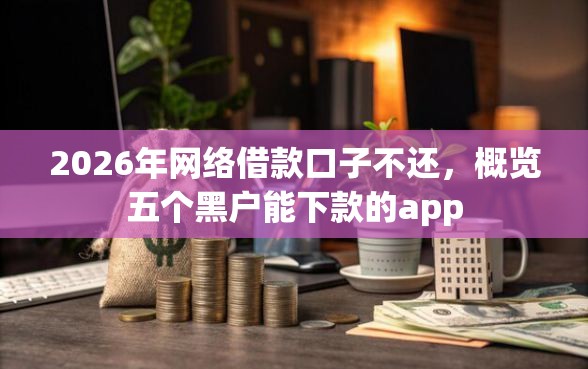 2026年网络借款口子不还，概览五个黑户能下款的app