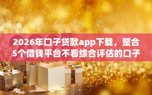 2026年口子贷款app下载，整合5个借钱平台不看综合评估的口子