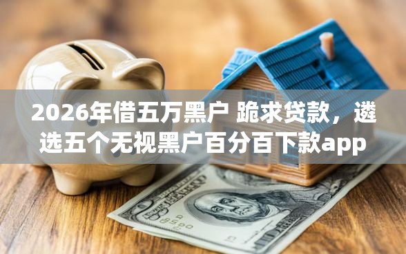 2026年借五万黑户 跪求贷款，遴选五个无视黑户百分百下款app