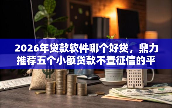 2026年贷款软件哪个好贷，鼎力推荐五个小额贷款不查征信的平台