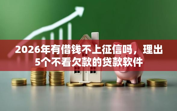 2026年有借钱不上征信吗，理出5个不看欠款的贷款软件
