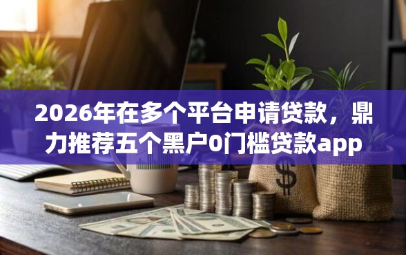 2026年在多个平台申请贷款，鼎力推荐五个黑户0门槛贷款app