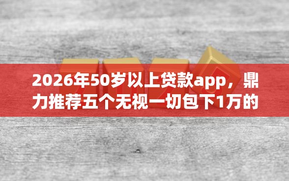 2026年50岁以上贷款app，鼎力推荐五个无视一切包下1万的贷款