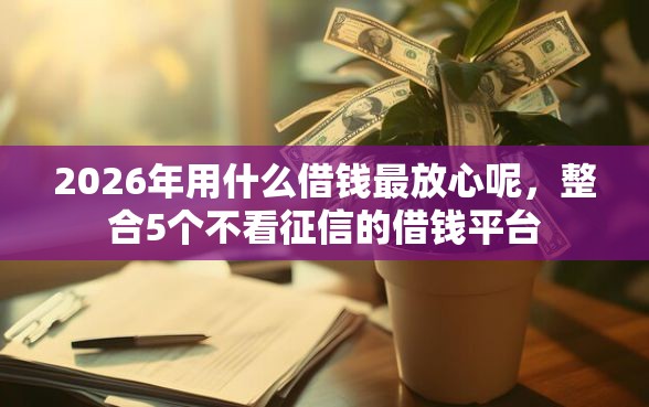 2026年用什么借钱最放心呢，整合5个不看征信的借钱平台