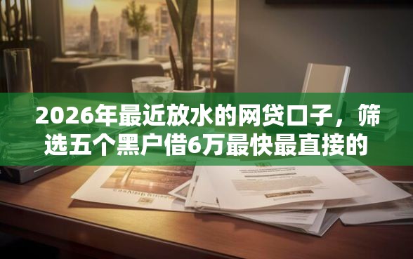 2026年最近放水的网贷口子，筛选五个黑户借6万最快最直接的渠道