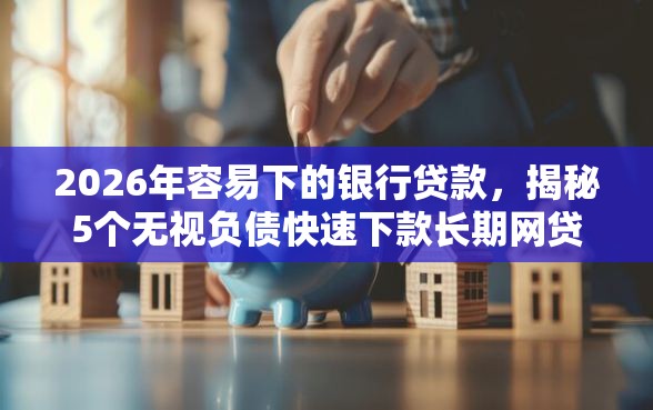 2026年容易下的银行贷款，揭秘5个无视负债快速下款长期网贷的平台