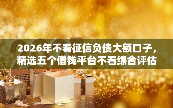 2026年不看征信负债大额口子，精选五个借钱平台不看综合评估的口子