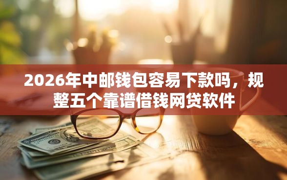 2026年中邮钱包容易下款吗，规整五个靠谱借钱网贷软件