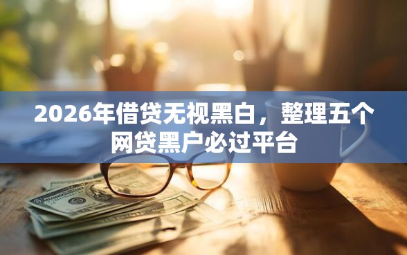 2026年借贷无视黑白，整理五个网贷黑户必过平台