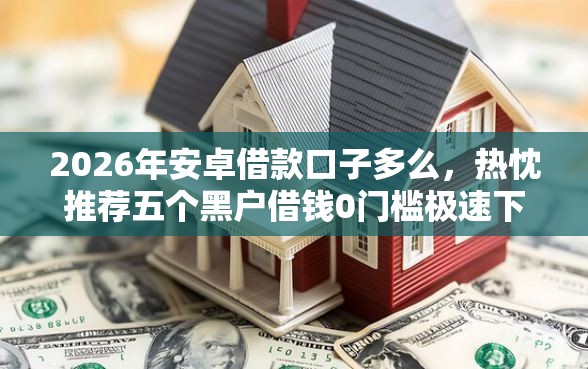 2026年安卓借款口子多么，热忱推荐五个黑户借钱0门槛极速下款口子