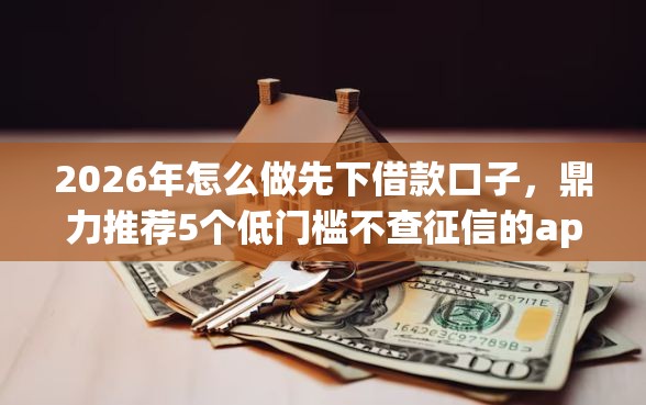 2026年怎么做先下借款口子，鼎力推荐5个低门槛不查征信的app