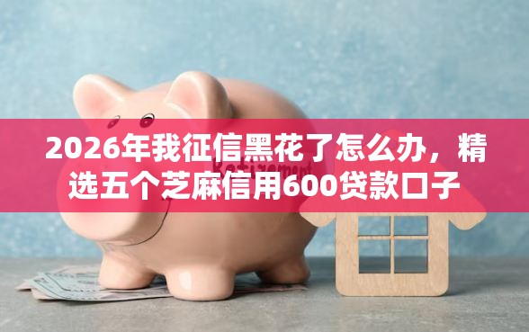 2026年我征信黑花了怎么办，精选五个芝麻信用600贷款口子