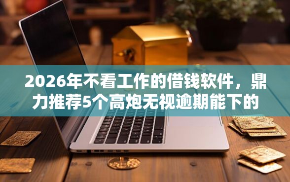2026年不看工作的借钱软件，鼎力推荐5个高炮无视逾期能下的软件