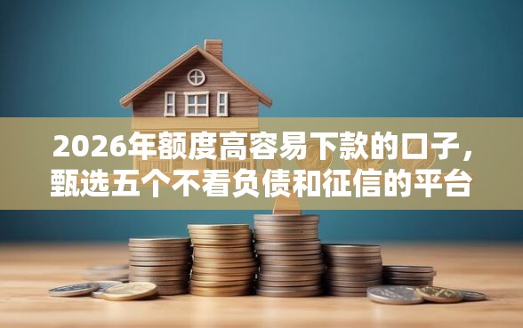 2026年额度高容易下款的口子，甄选五个不看负债和征信的平台