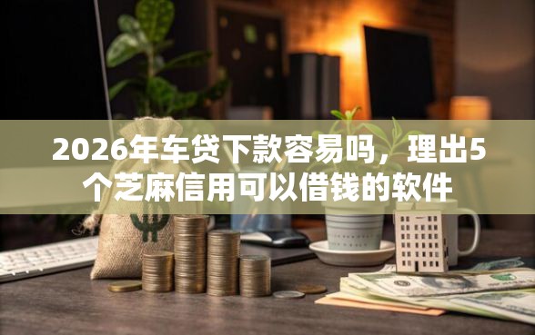2026年车贷下款容易吗，理出5个芝麻信用可以借钱的软件