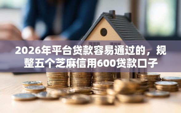 2026年平台贷款容易通过的，规整五个芝麻信用600贷款口子