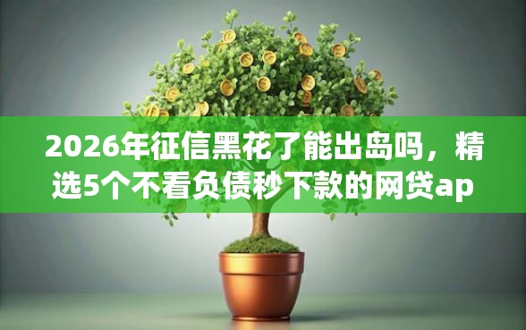 2026年征信黑花了能出岛吗,精选5个不看负债秒下款的网贷app 2026年征信黑花了能出岛吗,精选5个不看负债秒下款的网贷app