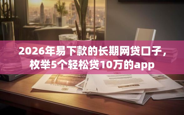 2026年易下款的长期网贷口子，枚举5个轻松贷10万的app
