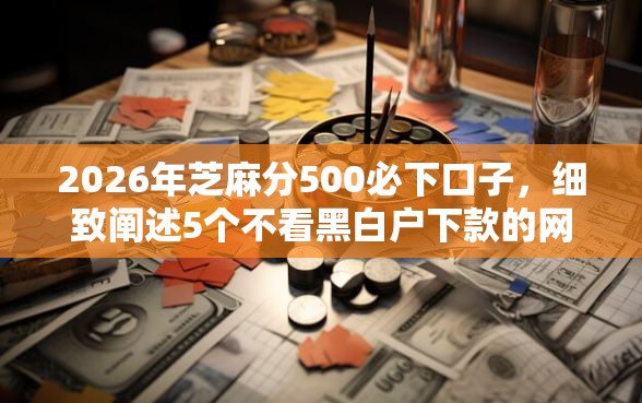 2026年芝麻分500必下口子，细致阐述5个不看黑白户下款的网贷