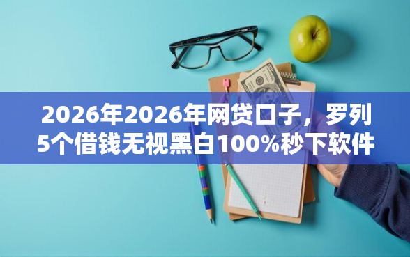 2026年2026年网贷口子，罗列5个借钱无视黑白100%秒下软件