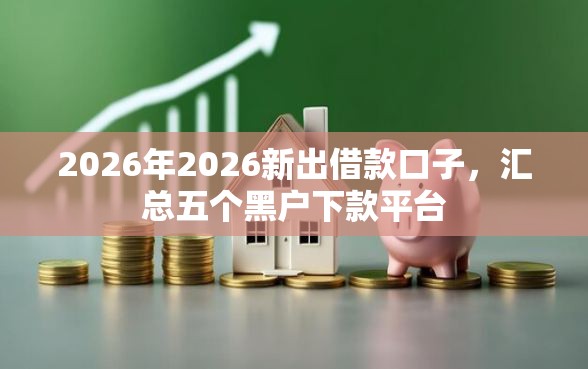 2026年2026新出借款口子，汇总五个黑户下款平台