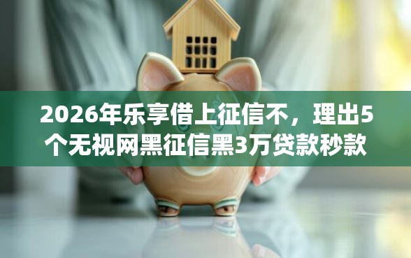 2026年乐享借上征信不，理出5个无视网黑征信黑3万贷款秒款app名单