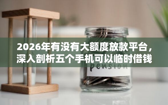 2026年有没有大额度放款平台，深入剖析五个手机可以临时借钱的口子