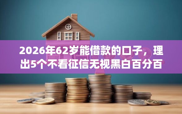 2026年62岁能借款的口子，理出5个不看征信无视黑白百分百下款app