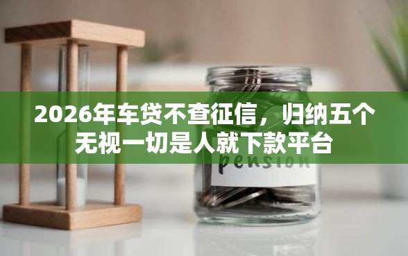 2026年车贷不查征信，归纳五个无视一切是人就下款平台