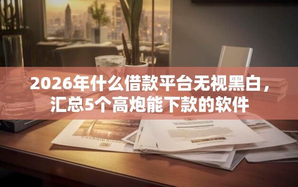 2026年什么借款平台无视黑白，汇总5个高炮能下款的软件