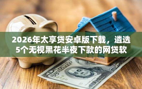 2026年太享贷安卓版下载，遴选5个无视黑花半夜下款的网贷软件