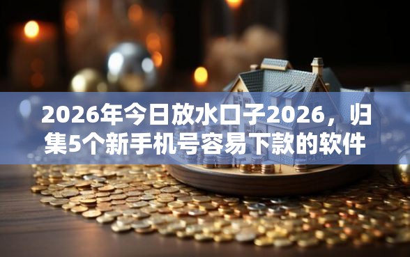 2026年今日放水口子2026，归集5个新手机号容易下款的软件