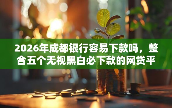 2026年成都银行容易下款吗，整合五个无视黑白必下款的网贷平台