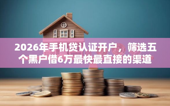 2026年手机贷认证开户，筛选五个黑户借6万最快最直接的渠道