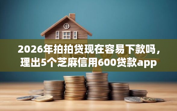 2026年拍拍贷现在容易下款吗，理出5个芝麻信用600贷款app