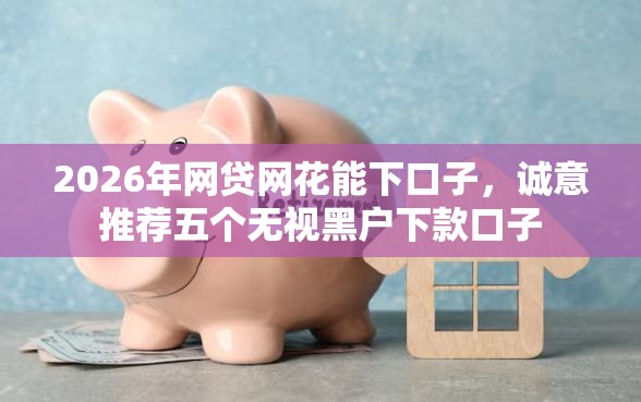 2026年网贷网花能下口子，诚意推荐五个无视黑户下款口子