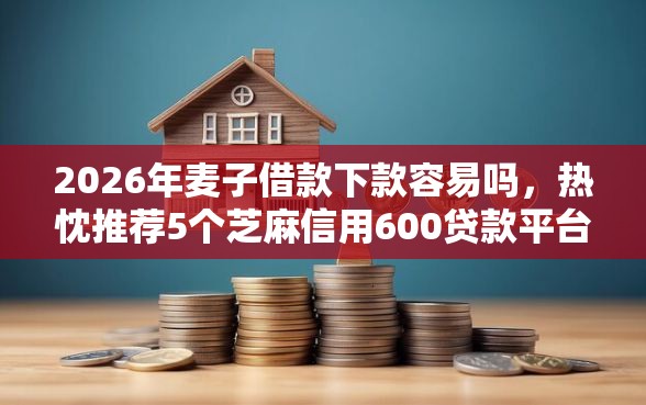 2026年麦子借款下款容易吗，热忱推荐5个芝麻信用600贷款平台