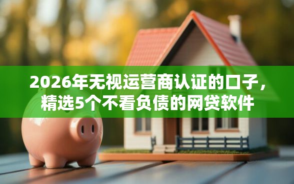 2026年无视运营商认证的口子，精选5个不看负债的网贷软件