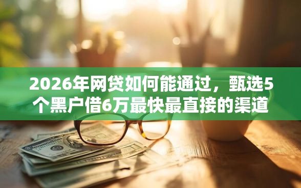 2026年网贷如何能通过，甄选5个黑户借6万最快最直接的渠道
