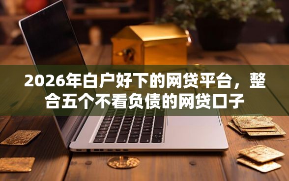 2026年白户好下的网贷平台，整合五个不看负债的网贷口子