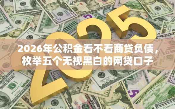 2026年公积金看不看商贷负债，枚举五个无视黑白的网贷口子