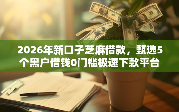2026年新口子芝麻借款，甄选5个黑户借钱0门槛极速下款平台