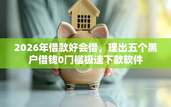 2026年借款好会借，理出五个黑户借钱0门槛极速下款软件