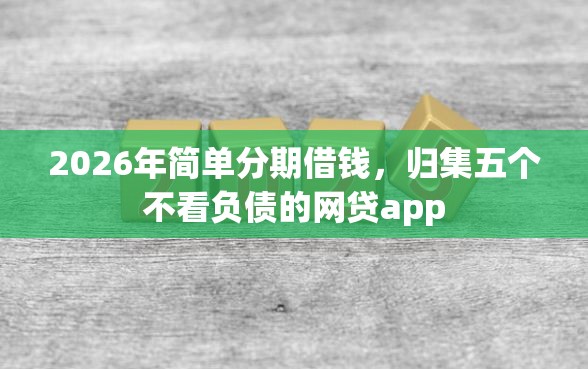 2026年简单分期借钱，归集五个不看负债的网贷app
