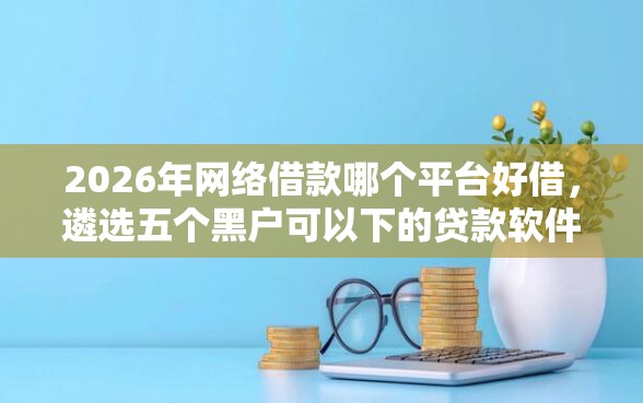 2026年网络借款哪个平台好借，遴选五个黑户可以下的贷款软件