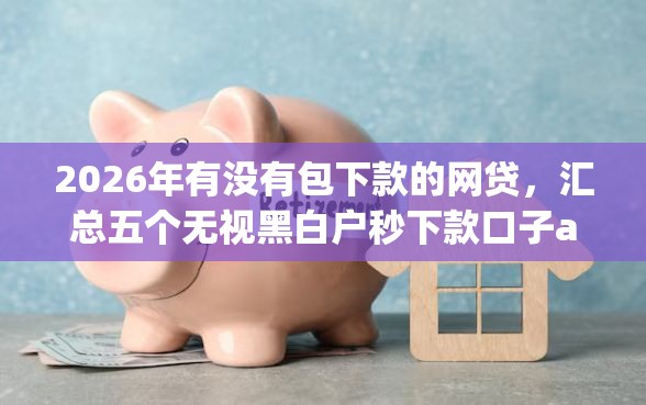 2026年有没有包下款的网贷，汇总五个无视黑白户秒下款口子app