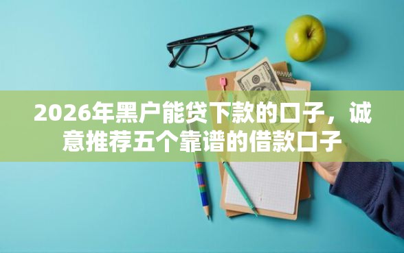 2026年黑户能贷下款的口子，诚意推荐五个靠谱的借款口子