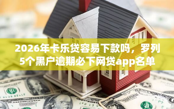 2026年卡乐贷容易下款吗，罗列5个黑户逾期必下网贷app名单