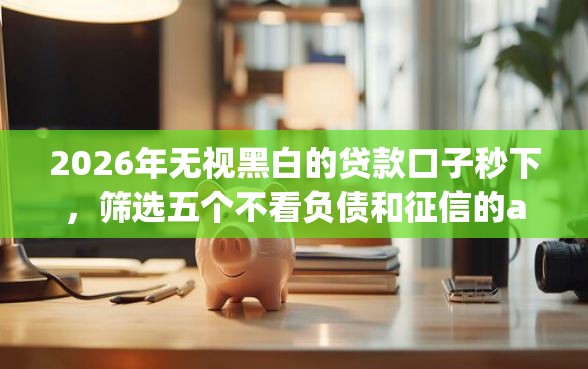2026年无视黑白的贷款口子秒下，筛选五个不看负债和征信的app