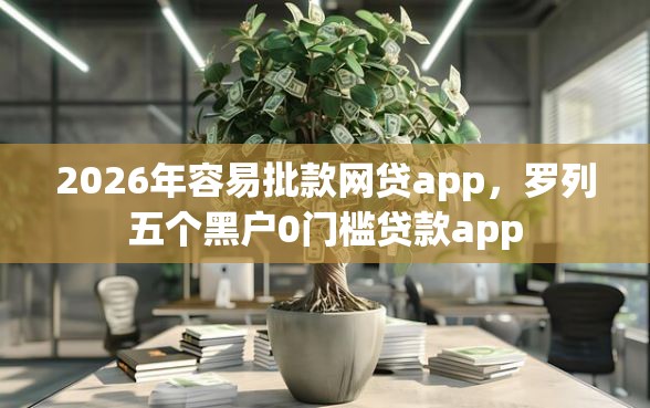 2026年容易批款网贷app，罗列五个黑户0门槛贷款app